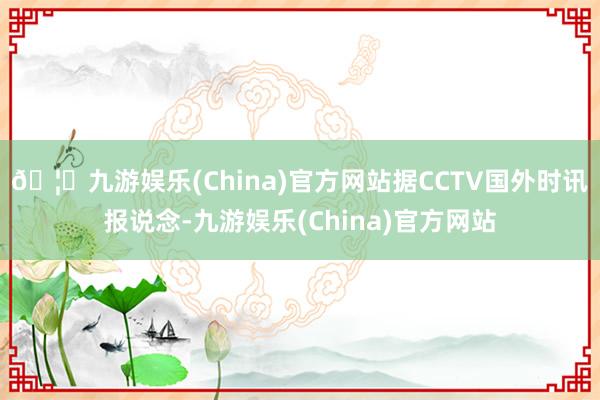 🦄九游娱乐(China)官方网站据CCTV国外时讯报说念-九游娱乐(China)官方网站