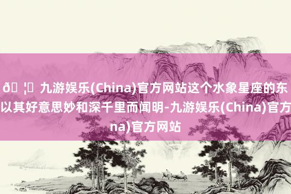 🦄九游娱乐(China)官方网站这个水象星座的东谈主以其好意思妙和深千里而闻明-九游娱乐(China)官方网站