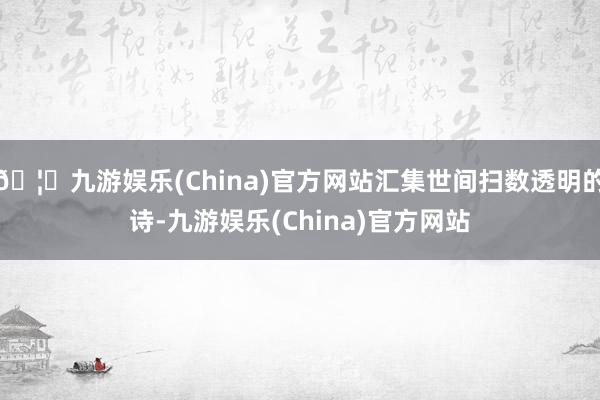🦄九游娱乐(China)官方网站汇集世间扫数透明的诗-九游娱乐(China)官方网站