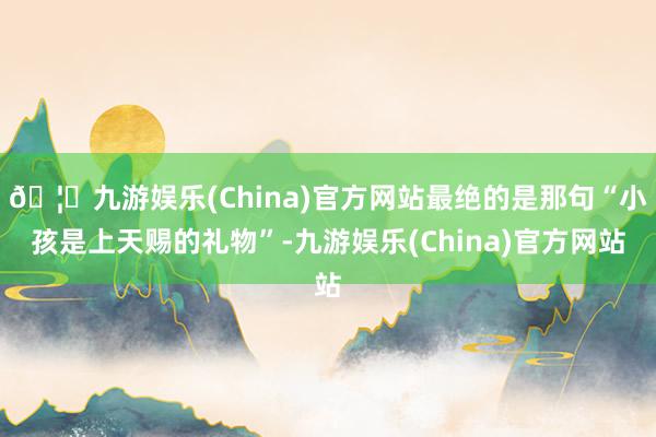 🦄九游娱乐(China)官方网站最绝的是那句“小孩是上天赐的礼物”-九游娱乐(China)官方网站