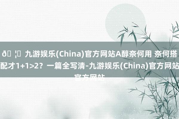 🦄九游娱乐(China)官方网站A醇奈何用 奈何搭配才1+1>2？一篇全写清-九游娱乐(China)官方网站