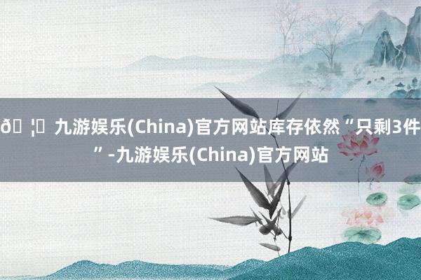 🦄九游娱乐(China)官方网站库存依然“只剩3件”-九游娱乐(China)官方网站