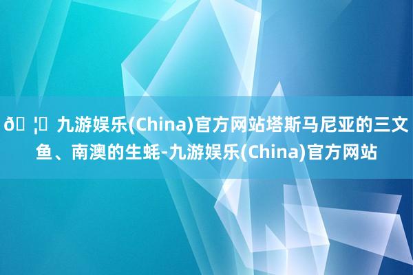 🦄九游娱乐(China)官方网站塔斯马尼亚的三文鱼、南澳的生蚝-九游娱乐(China)官方网站