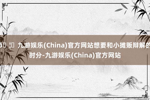 🦄九游娱乐(China)官方网站想要和小摊贩辩解的时分-九游娱乐(China)官方网站