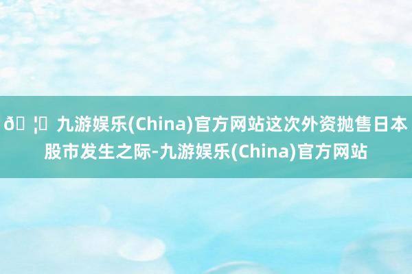 🦄九游娱乐(China)官方网站这次外资抛售日本股市发生之际-九游娱乐(China)官方网站