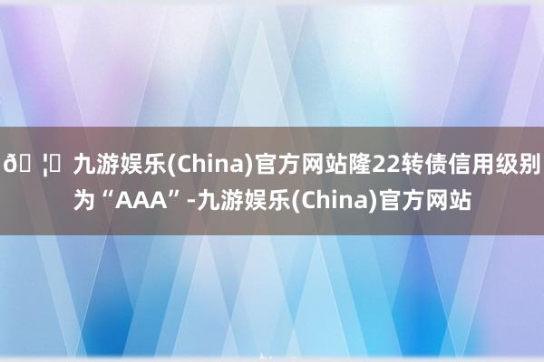 🦄九游娱乐(China)官方网站隆22转债信用级别为“AAA”-九游娱乐(China)官方网站