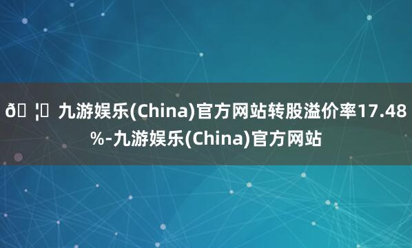 🦄九游娱乐(China)官方网站转股溢价率17.48%-九游娱乐(China)官方网站