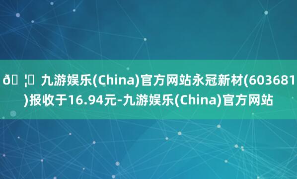 🦄九游娱乐(China)官方网站永冠新材(603681)报收于16.94元-九游娱乐(China)官方网站