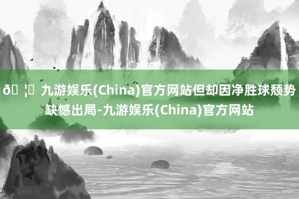 🦄九游娱乐(China)官方网站但却因净胜球颓势缺憾出局-九游娱乐(China)官方网站