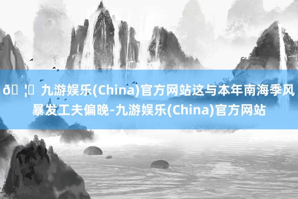 🦄九游娱乐(China)官方网站这与本年南海季风暴发工夫偏晚-九游娱乐(China)官方网站