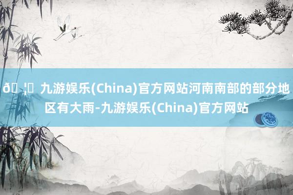 🦄九游娱乐(China)官方网站河南南部的部分地区有大雨-九游娱乐(China)官方网站