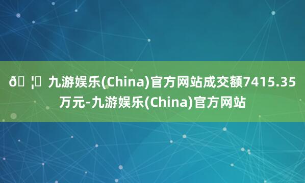 🦄九游娱乐(China)官方网站成交额7415.35万元-九游娱乐(China)官方网站