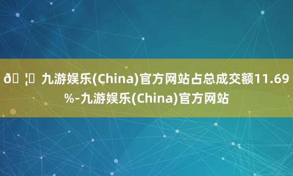 🦄九游娱乐(China)官方网站占总成交额11.69%-九游娱乐(China)官方网站