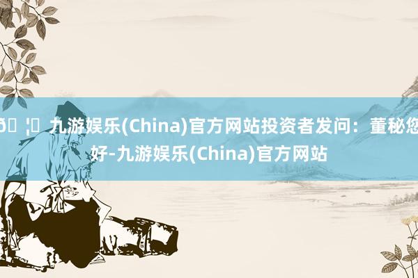 🦄九游娱乐(China)官方网站投资者发问：董秘您好-九游娱乐(China)官方网站