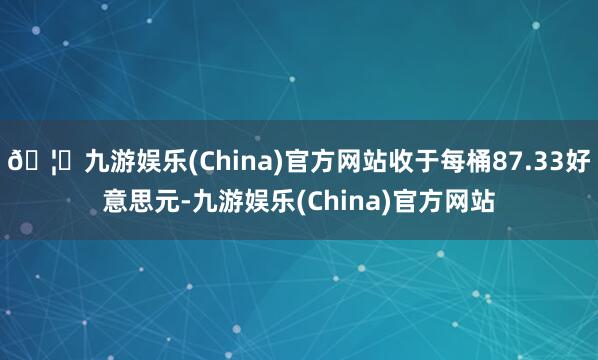 🦄九游娱乐(China)官方网站收于每桶87.33好意思元-九游娱乐(China)官方网站