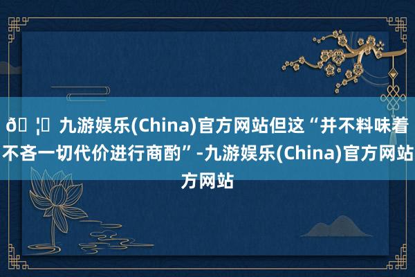 🦄九游娱乐(China)官方网站但这“并不料味着不吝一切代价进行商酌”-九游娱乐(China)官方网站