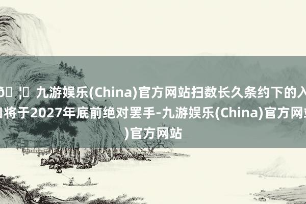 🦄九游娱乐(China)官方网站扫数长久条约下的入口将于2027年底前绝对罢手-九游娱乐(China)官方网站