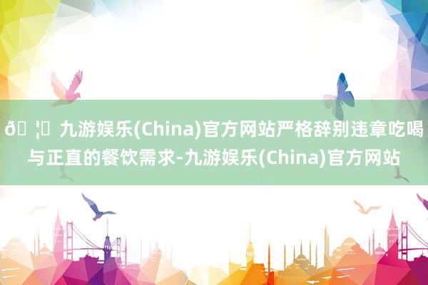 🦄九游娱乐(China)官方网站严格辞别违章吃喝与正直的餐饮需求-九游娱乐(China)官方网站
