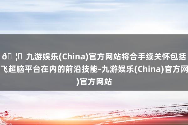 🦄九游娱乐(China)官方网站将合手续关怀包括讯飞超脑平台在内的前沿技能-九游娱乐(China)官方网站