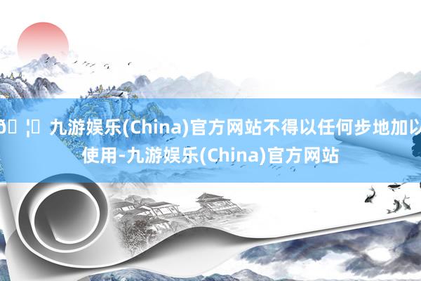🦄九游娱乐(China)官方网站不得以任何步地加以使用-九游娱乐(China)官方网站