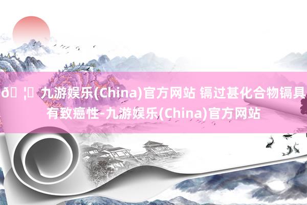 🦄九游娱乐(China)官方网站 镉过甚化合物镉具有致癌性-九游娱乐(China)官方网站