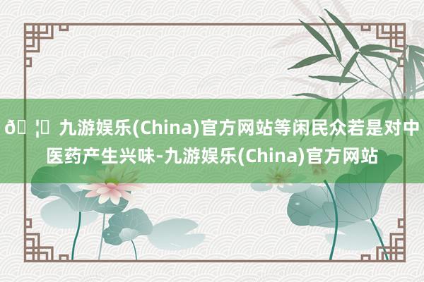 🦄九游娱乐(China)官方网站等闲民众若是对中医药产生兴味-九游娱乐(China)官方网站
