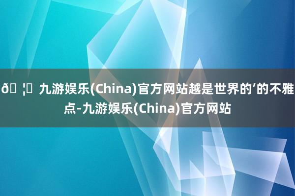 🦄九游娱乐(China)官方网站越是世界的’的不雅点-九游娱乐(China)官方网站