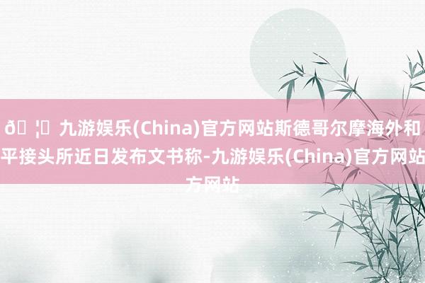 🦄九游娱乐(China)官方网站斯德哥尔摩海外和平接头所近日发布文书称-九游娱乐(China)官方网站