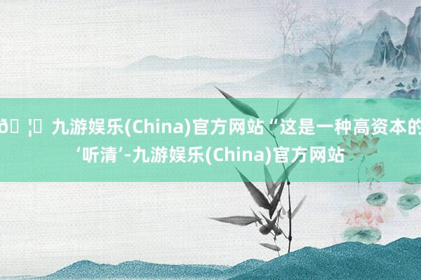 🦄九游娱乐(China)官方网站“这是一种高资本的‘听清’-九游娱乐(China)官方网站