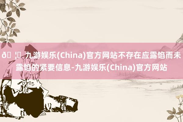 🦄九游娱乐(China)官方网站不存在应露馅而未露馅的紧要信息-九游娱乐(China)官方网站
