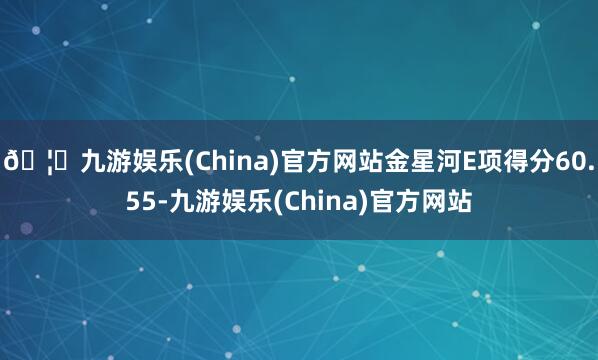 🦄九游娱乐(China)官方网站金星河E项得分60.55-九游娱乐(China)官方网站