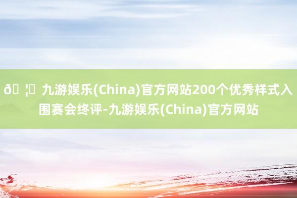 🦄九游娱乐(China)官方网站200个优秀样式入围赛会终评-九游娱乐(China)官方网站