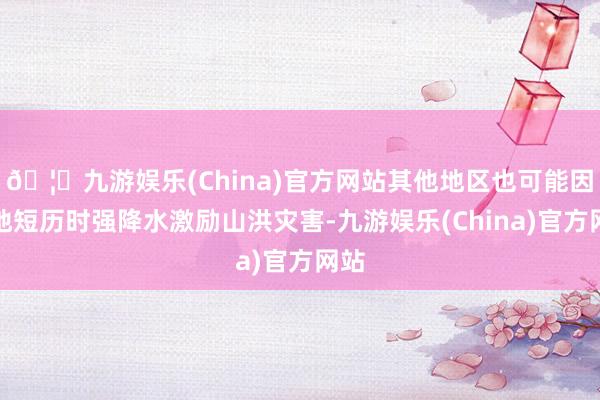 🦄九游娱乐(China)官方网站其他地区也可能因局地短历时强降水激励山洪灾害-九游娱乐(China)官方网站