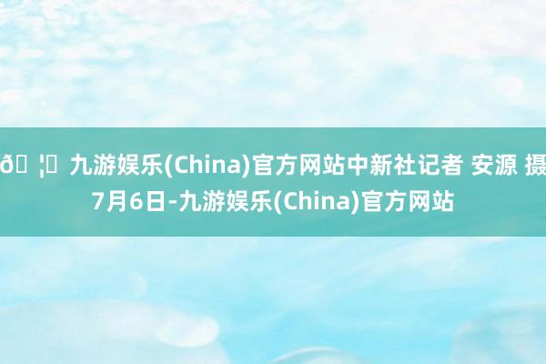 🦄九游娱乐(China)官方网站中新社记者 安源 摄7月6日-九游娱乐(China)官方网站