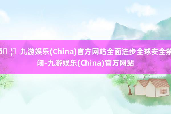 🦄九游娱乐(China)官方网站全面进步全球安全禁闭-九游娱乐(China)官方网站