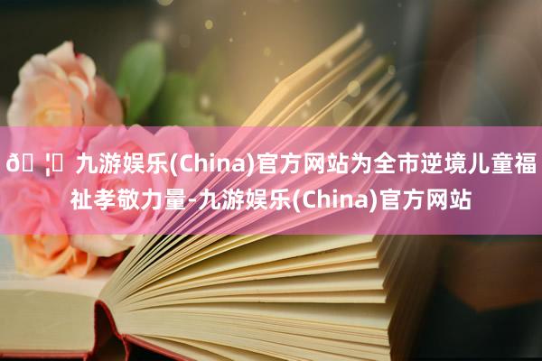 🦄九游娱乐(China)官方网站为全市逆境儿童福祉孝敬力量-九游娱乐(China)官方网站