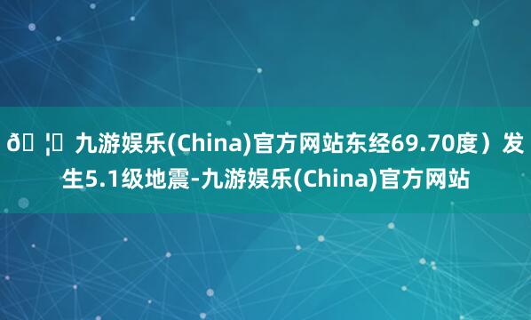 🦄九游娱乐(China)官方网站东经69.70度）发生5.1级地震-九游娱乐(China)官方网站