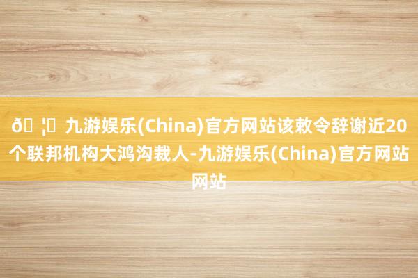 🦄九游娱乐(China)官方网站该敕令辞谢近20个联邦机构大鸿沟裁人-九游娱乐(China)官方网站