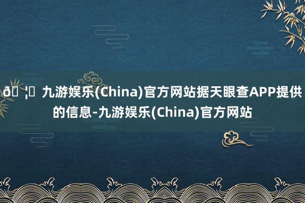 🦄九游娱乐(China)官方网站据天眼查APP提供的信息-九游娱乐(China)官方网站