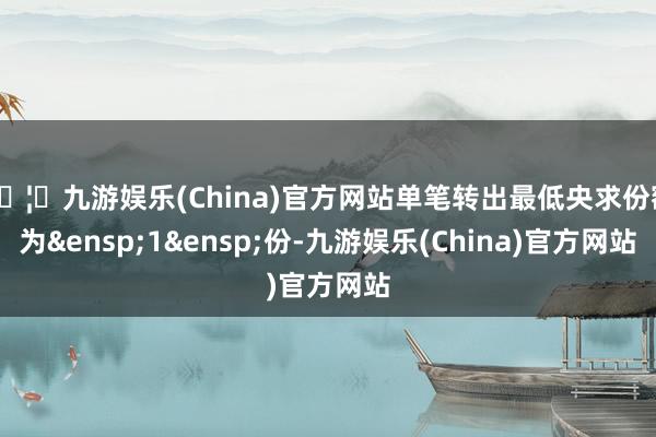 🦄九游娱乐(China)官方网站单笔转出最低央求份额为&ensp;1&ensp;份-九游娱乐(China)官方网站