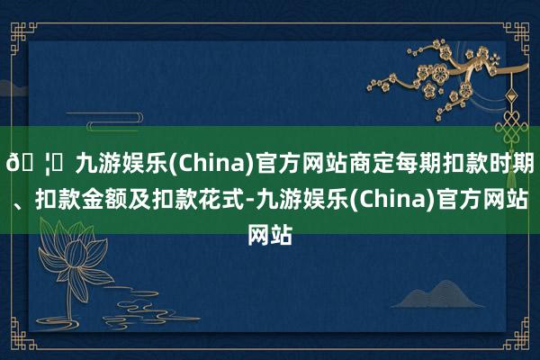 🦄九游娱乐(China)官方网站商定每期扣款时期、扣款金额及扣款花式-九游娱乐(China)官方网站