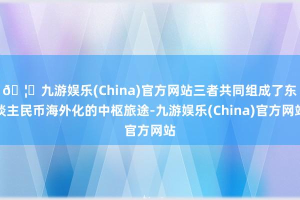 🦄九游娱乐(China)官方网站三者共同组成了东谈主民币海外化的中枢旅途-九游娱乐(China)官方网站
