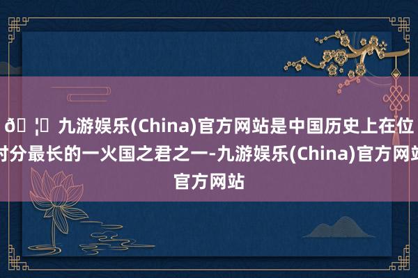🦄九游娱乐(China)官方网站是中国历史上在位时分最长的一火国之君之一-九游娱乐(China)官方网站