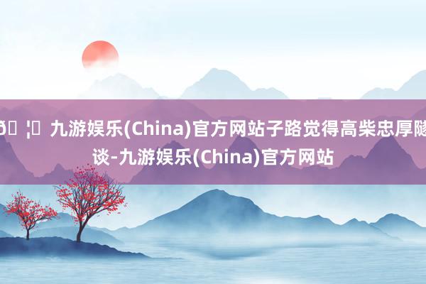 🦄九游娱乐(China)官方网站子路觉得高柴忠厚隧谈-九游娱乐(China)官方网站