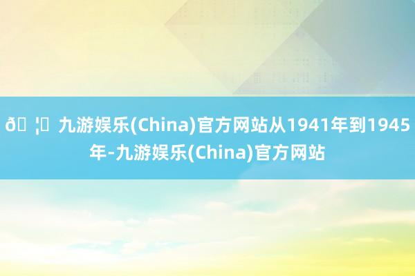 🦄九游娱乐(China)官方网站从1941年到1945年-九游娱乐(China)官方网站