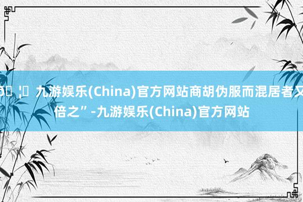 🦄九游娱乐(China)官方网站商胡伪服而混居者又倍之”-九游娱乐(China)官方网站