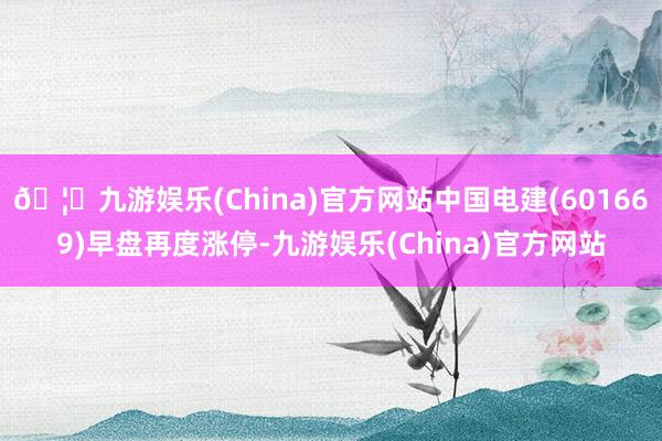 🦄九游娱乐(China)官方网站中国电建(601669)早盘再度涨停-九游娱乐(China)官方网站
