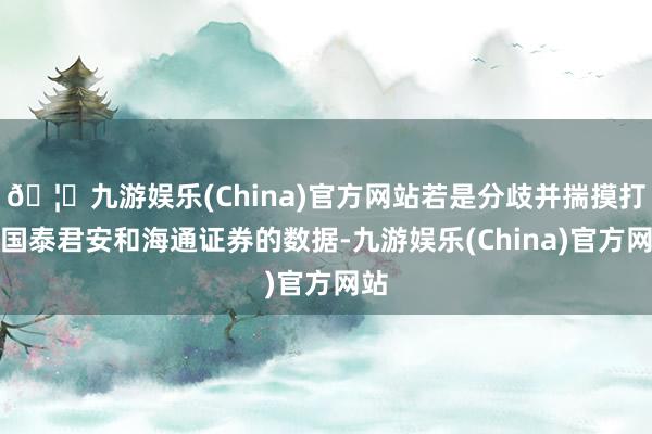 🦄九游娱乐(China)官方网站若是分歧并揣摸打算国泰君安和海通证券的数据-九游娱乐(China)官方网站
