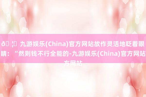 🦄九游娱乐(China)官方网站故作灵活地眨着眼睛:“然则钱不行全能的-九游娱乐(China)官方网站
