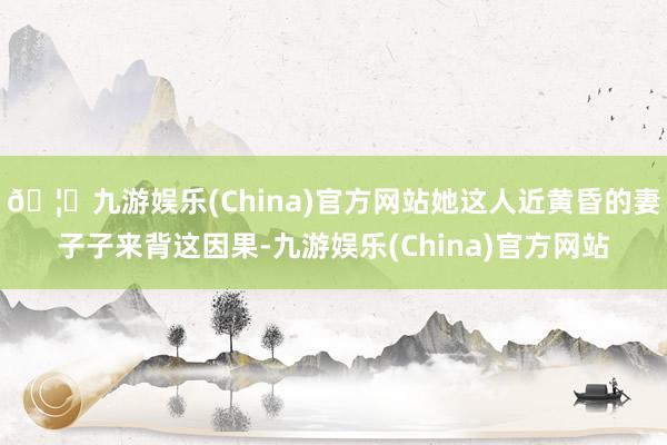 🦄九游娱乐(China)官方网站她这人近黄昏的妻子子来背这因果-九游娱乐(China)官方网站